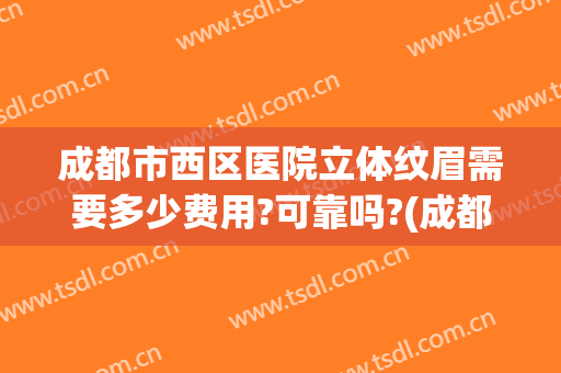 成都市西区医院立体纹眉需要多少费用?可靠吗?(成都纹眉正规三甲医院)