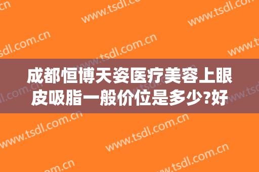 成都恒博天姿医疗美容上眼皮吸脂一般价位是多少?好不好?(成都双眼皮抽脂多少钱)