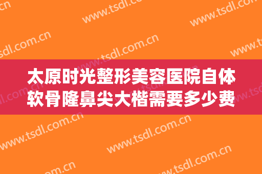 太原时光整形美容医院自体软骨隆鼻尖大楷需要多少费用?靠谱吗?(太原假体隆鼻整形手术)