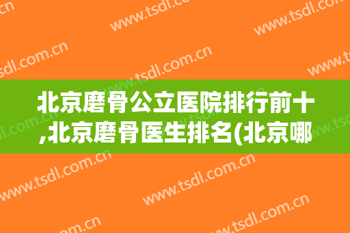 北京磨骨公立医院排行前十,北京磨骨医生排名(北京哪家医院磨骨最厉害)