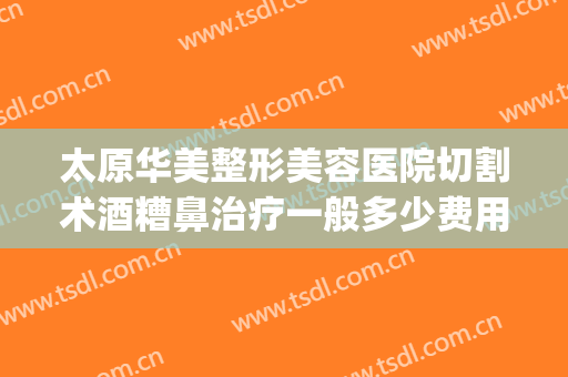太原华美整形美容医院切割术酒糟鼻治疗一般多少费用?有哪些优势?(酒糟鼻切割术多少钱)