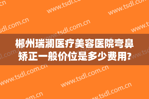 郴州瑞澜医疗美容医院弯鼻矫正一般价位是多少费用?多长时间恢复?(郴州瑞澜整形口碑如何)