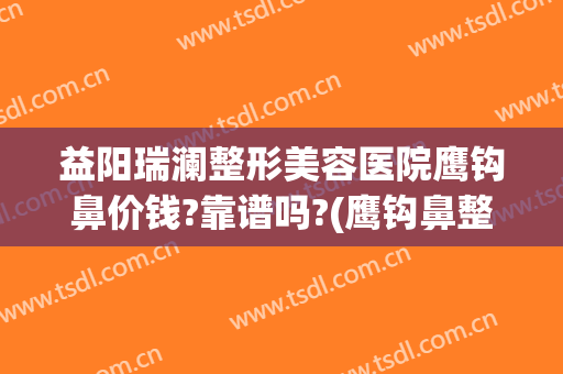 益阳瑞澜整形美容医院鹰钩鼻价钱?靠谱吗?(鹰钩鼻整容手术价格)