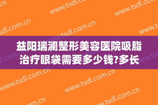 益阳瑞澜整形美容医院吸脂治疗眼袋需要多少钱?多长时间恢复?(做个眼袋抽脂多少钱)