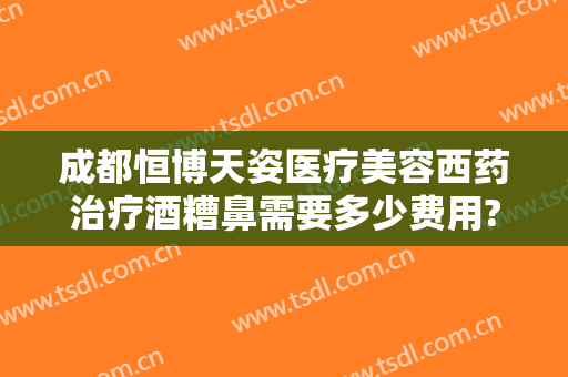 成都恒博天姿医疗美容西药治疗酒糟鼻需要多少费用?怎么样?