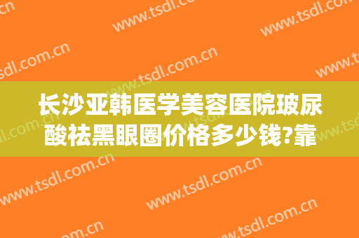 长沙亚韩医学美容医院玻尿酸祛黑眼圈价格多少钱?靠谱吗?(长沙亚韩美容整形医院怎么样)