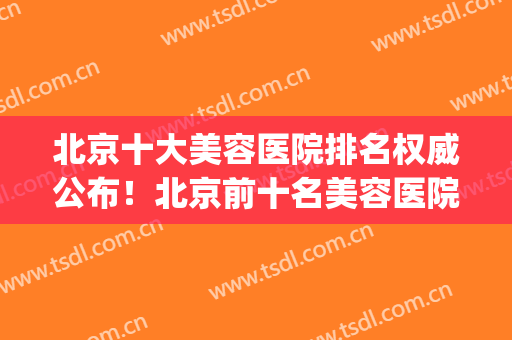 北京十大美容医院排名权威公布！北京前十名美容医院(北京美容医院排名第一)