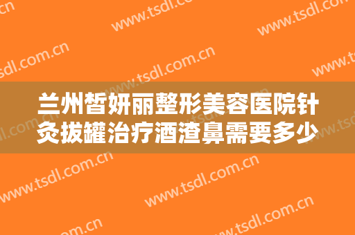兰州皙妍丽整形美容医院针灸拔罐治疗酒渣鼻需要多少钱?靠谱吗?