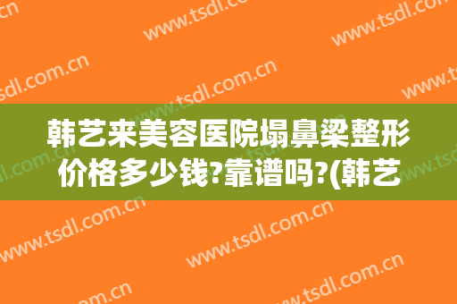 韩艺来美容医院塌鼻梁整形价格多少钱?靠谱吗?(韩艺整形美容医院怎么样)