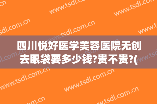 四川悦好医学美容医院无创去眼袋要多少钱?贵不贵?(四川省人民医院祛眼袋费用)