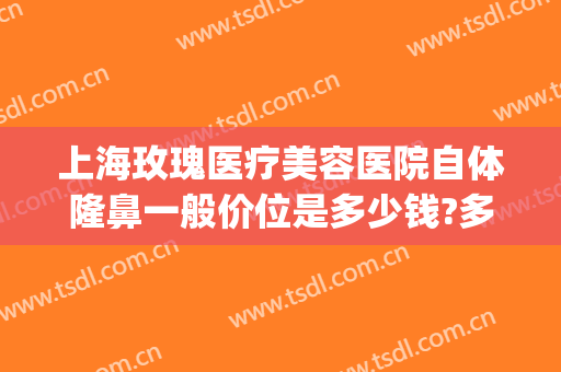上海玫瑰医疗美容医院自体隆鼻一般价位是多少钱?多长时间恢复?(上海隆鼻整形价格)