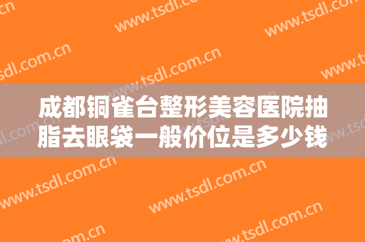 成都铜雀台整形美容医院抽脂去眼袋一般价位是多少钱?需要多久恢复?