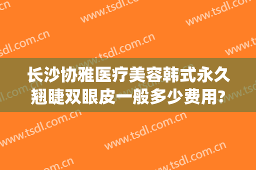 长沙协雅医疗美容韩式永久翘睫双眼皮一般多少费用?有哪些优势?(长沙雅美整形医院)