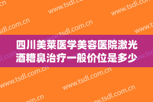 四川美莱医学美容医院激光酒糟鼻治疗一般价位是多少费用?贵不贵?(激光治疗酒糟鼻多少钱一次)