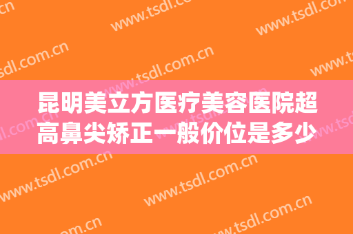 昆明美立方医疗美容医院超高鼻尖矫正一般价位是多少费用?怎么样?(昆明医美整形医院)