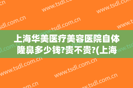上海华美医疗美容医院自体隆鼻多少钱?贵不贵?(上海假体隆鼻费用多少钱)