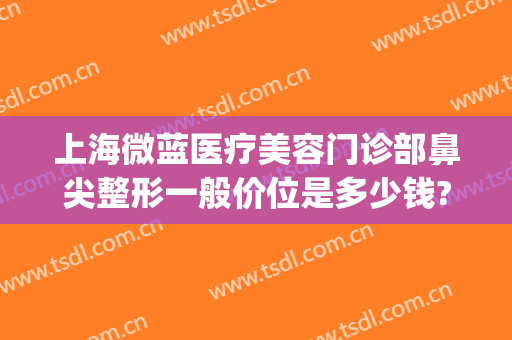 上海微蓝医疗美容门诊部鼻尖整形一般价位是多少钱?可靠吗?(微蓝整形医院)