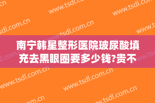南宁韩星整形医院玻尿酸填充去黑眼圈要多少钱?贵不贵?(南宁韩星医疗美容医院)
