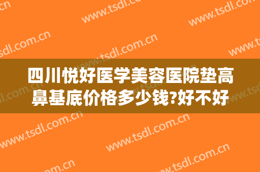四川悦好医学美容医院垫高鼻基底价格多少钱?好不好?(做鼻子垫高大概多少钱)