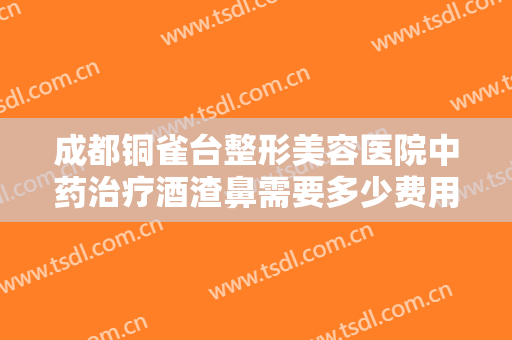 成都铜雀台整形美容医院中药治疗酒渣鼻需要多少费用?可靠吗?
