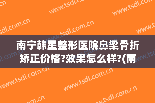 南宁韩星整形医院鼻梁骨折矫正价格?效果怎么样?(南宁韩星医疗美容医院怎么样)