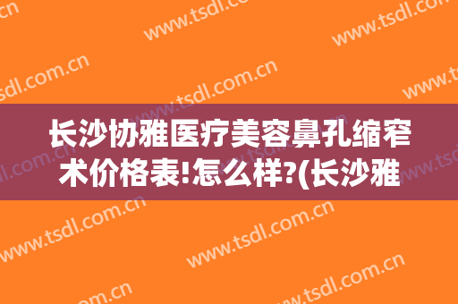 长沙协雅医疗美容鼻孔缩窄术价格表!怎么样?(长沙雅美整形医疗美容医院怎么样)