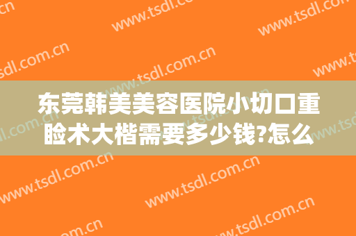 东莞韩美美容医院小切口重睑术大楷需要多少钱?怎么样?(东莞市韩美美容医院)