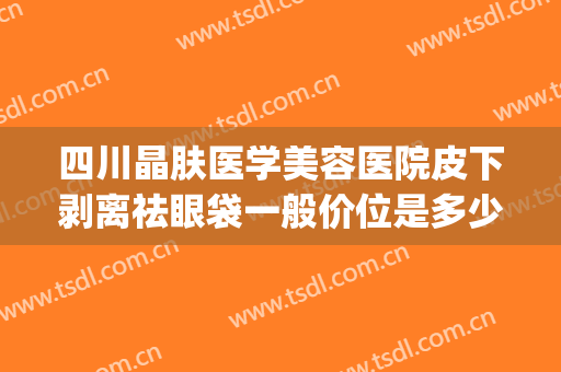 四川晶肤医学美容医院皮下剥离祛眼袋一般价位是多少?贵不贵?(水剥离眼袋大概多少钱)