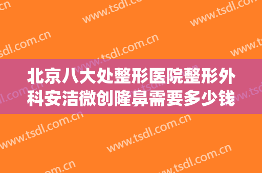 北京八大处整形医院整形外科安洁微创隆鼻需要多少钱?靠谱吗?(北京八大处隆鼻多少钱)