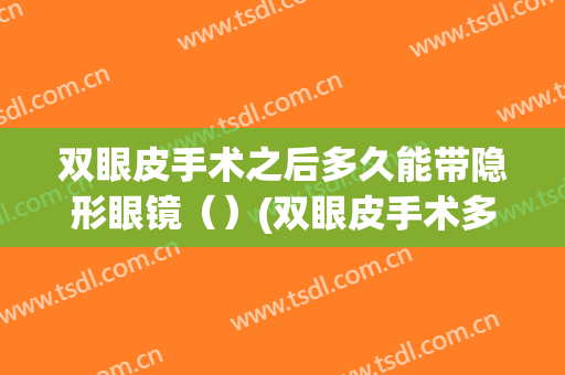 双眼皮手术之后多久能带隐形眼镜（）(双眼皮手术多久可以带隐形眼镜)