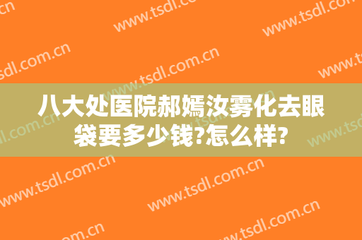 八大处医院郝嫣汝雾化去眼袋要多少钱?怎么样?