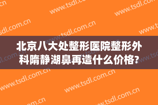 北京八大处整形医院整形外科隋静湖鼻再造什么价格?可靠吗?(全国整形外科医院)
