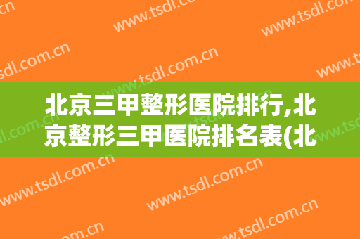 北京三甲整形医院排行,北京整形三甲医院排名表(北京公立三甲整形医院排名表)