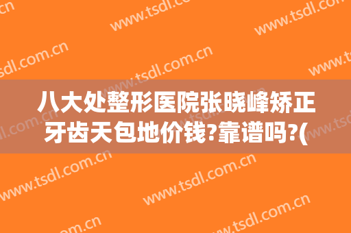 八大处整形医院张晓峰矫正牙齿天包地价钱?靠谱吗?(北京八大处口腔整形医院)