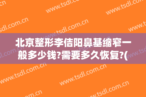 北京整形李佶阳鼻基缩窄一般多少钱?需要多久恢复?(整容鼻翼缩小多少钱)