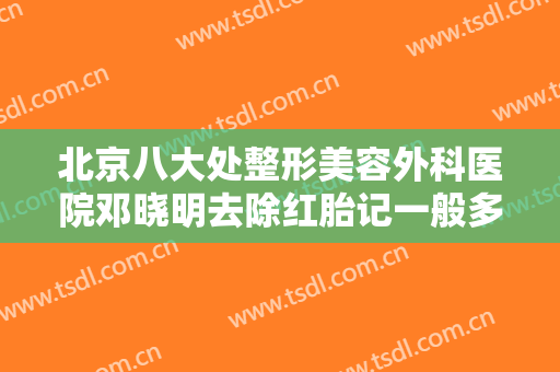 北京八大处整形美容外科医院邓晓明去除红胎记一般多少钱?可靠吗?