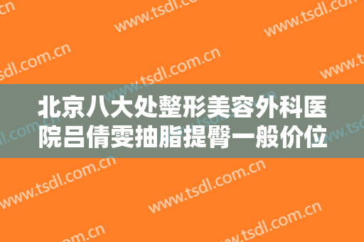 北京八大处整形美容外科医院吕倩雯抽脂提臀一般价位是多少费用?有哪些优势?