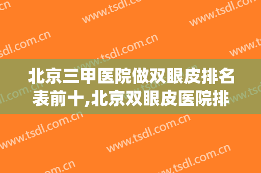 北京三甲医院做双眼皮排名表前十,北京双眼皮医院排行(北京哪个三甲医院做双眼皮最好)