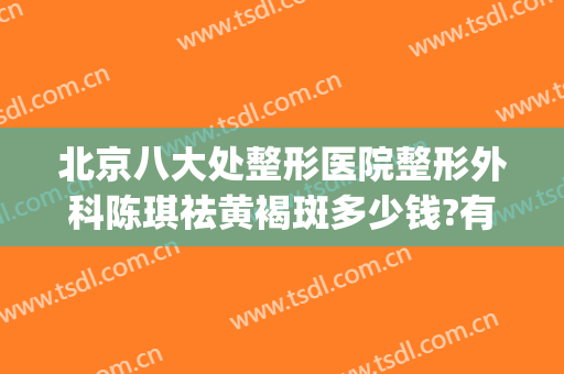 北京八大处整形医院整形外科陈琪祛黄褐斑多少钱?有哪些优势?(整形医院的祛斑效果好吗)