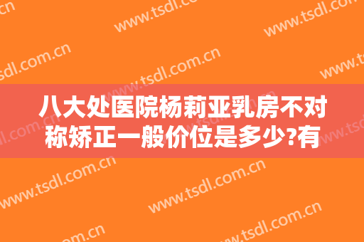 八大处医院杨莉亚乳房不对称矫正一般价位是多少?有哪些优势?