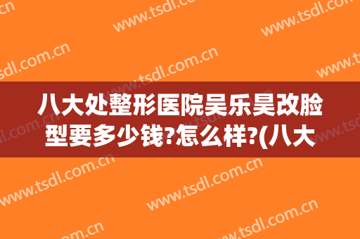 八大处整形医院吴乐昊改脸型要多少钱?怎么样?(八大处吴乐昊做外切双眼皮怎么样?)
