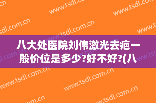 八大处医院刘伟激光去疤一般价位是多少?好不好?(八大处医院点阵激光多少钱一次)