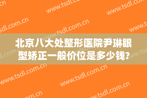 北京八大处整形医院尹琳眼型矫正一般价位是多少钱?可靠吗?(北京市八大处整形医院)