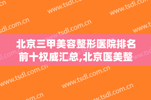 北京三甲美容整形医院排名前十权威汇总,北京医美整形医院排名(北京排名前三的整形医院)