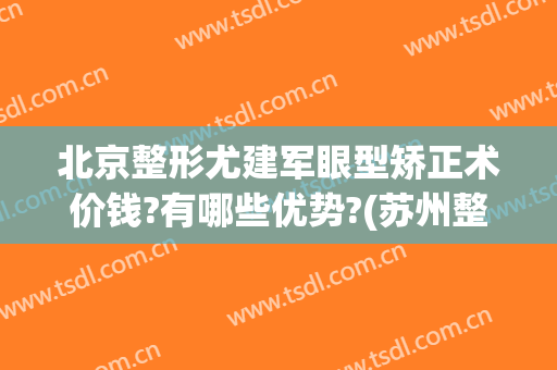 北京整形尤建军眼型矫正术价钱?有哪些优势?(苏州整形医美)