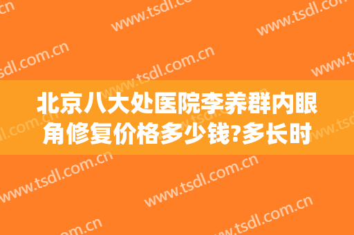 北京八大处医院李养群内眼角修复价格多少钱?多长时间恢复?(北京八大处哪个医生做眼修复好)