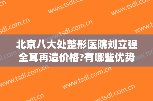 北京八大处整形医院刘立强全耳再造价格?有哪些优势?(北京前十整形医院)