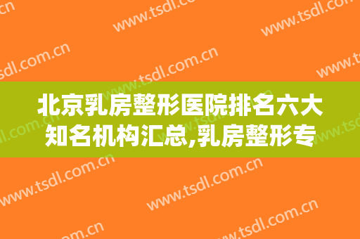 北京乳房整形医院排名六大知名机构汇总,乳房整形专家排名(哪里乳房整形比较好)