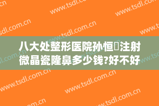 八大处整形医院孙恒赟注射微晶瓷隆鼻多少钱?好不好?(微晶瓷隆鼻要多少钱)