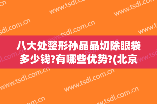 八大处整形孙晶晶切除眼袋多少钱?有哪些优势?(北京医院割眼袋)